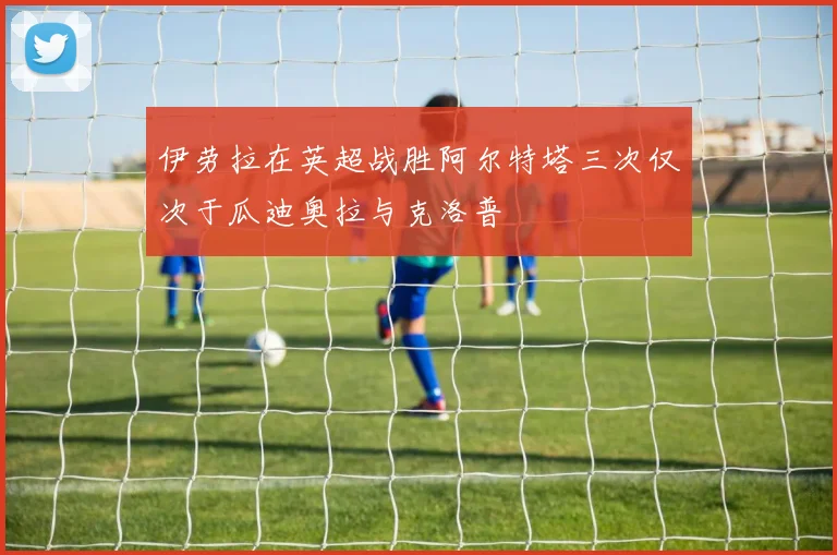 伊劳拉在英超战胜阿尔特塔三次仅次于瓜迪奥拉与克洛普