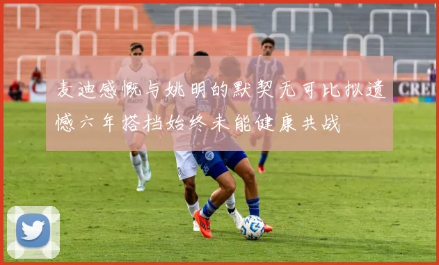 麦迪感慨与姚明的默契无可比拟遗憾六年搭档始终未能健康共战