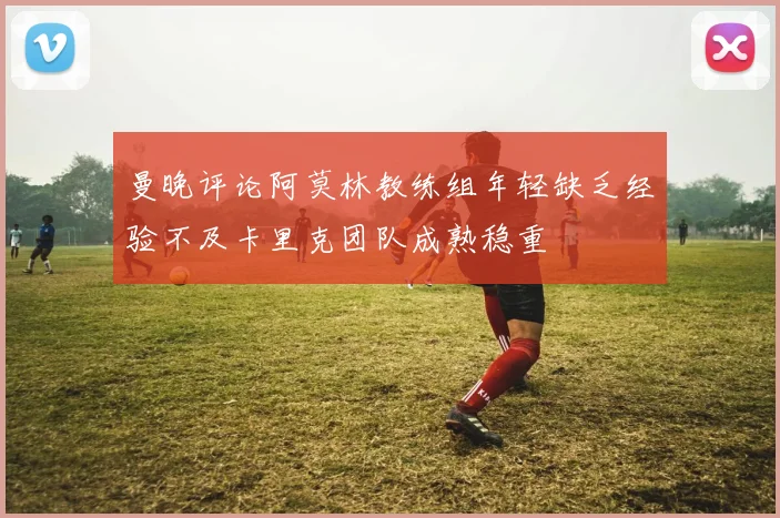 曼晚评论阿莫林教练组年轻缺乏经验不及卡里克团队成熟稳重