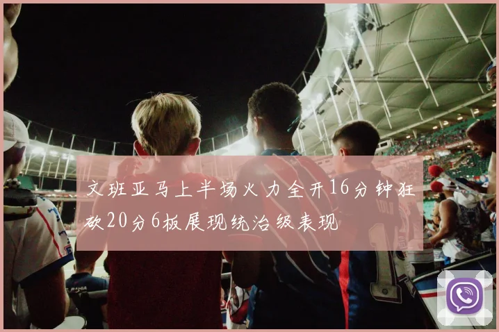 文班亚马上半场火力全开16分钟狂砍20分6板展现统治级表现