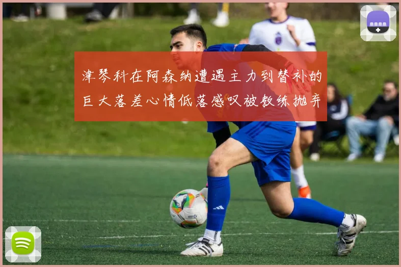 津琴科在阿森纳遭遇主力到替补的巨大落差心情低落感叹被教练抛弃