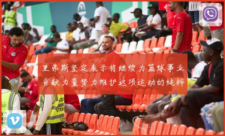 里弗斯坚定表示将继续为篮球事业贡献力量努力维护这项运动的纯粹与发展