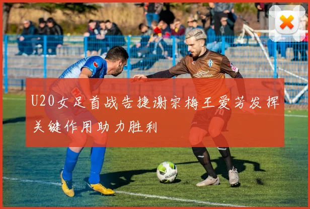 U20女足首战告捷谢宗梅王爱芳发挥关键作用助力胜利