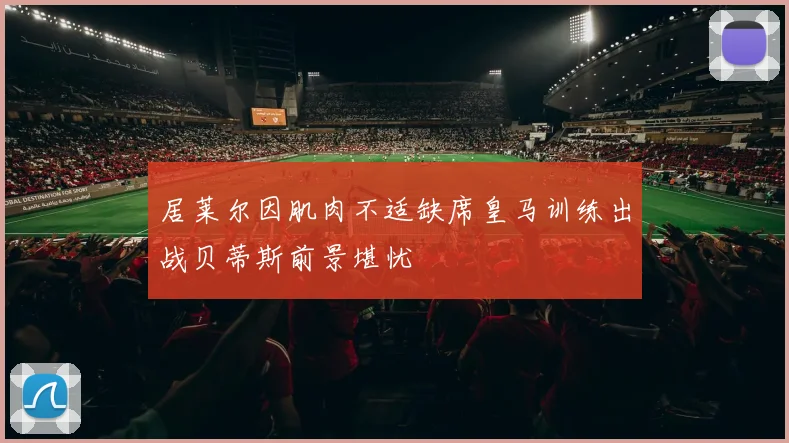 居莱尔因肌肉不适缺席皇马训练出战贝蒂斯前景堪忧