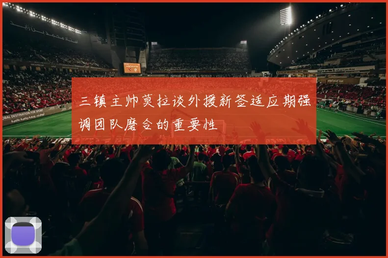 三镇主帅莫拉谈外援新签适应期强调团队磨合的重要性