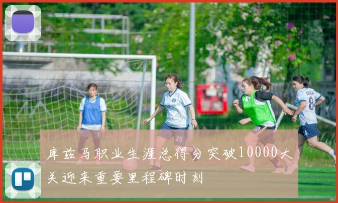 库兹马职业生涯总得分突破10000大关迎来重要里程碑时刻